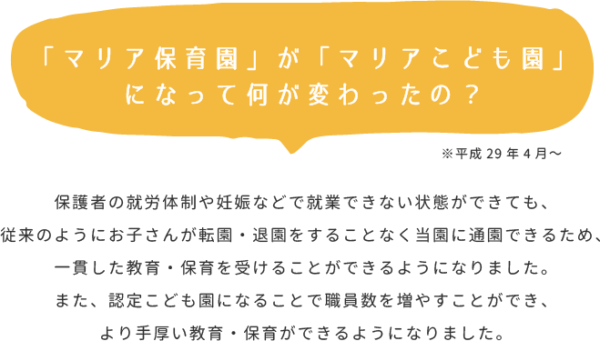 ※平成29年4月～保護者の就労体制や妊娠などで就業できない状態ができても、従来のようにお子さんが転園・退園をすることなく当園に通園できるため、一貫した教育・保育を受けることができるようになりました。また、認定こども園になることで職員数を増やすことができ、より手厚い教育・保育ができるようになりました。