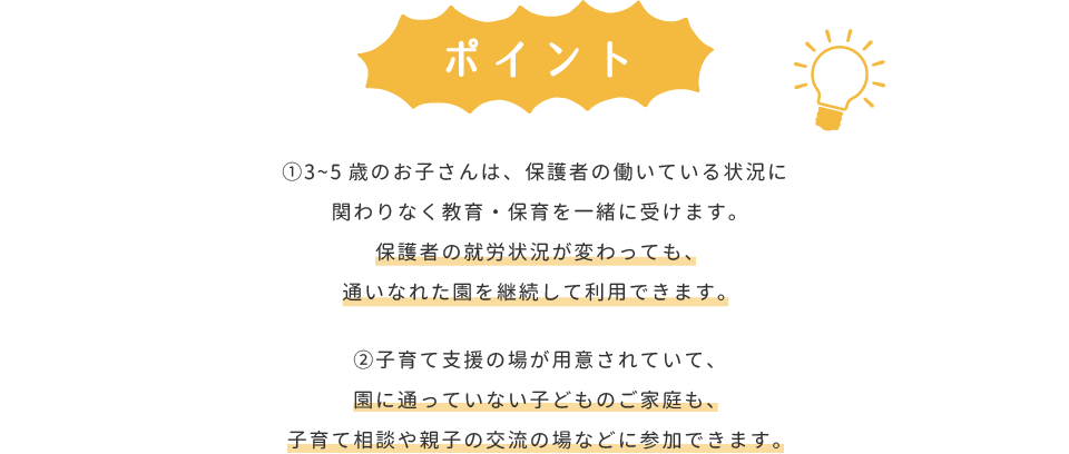 ポイント：①3～5歳のお子さんは、保護者の働いている状況に関わりなく教育・保育を一緒に受けます。保護者の就労状況が変わっても、通いなれた園を継続して利用できます。②子育て支援の場が用意されていて、園に通っていない子どものご家庭も、子育て相談や親子の交流の場などに参加できます。